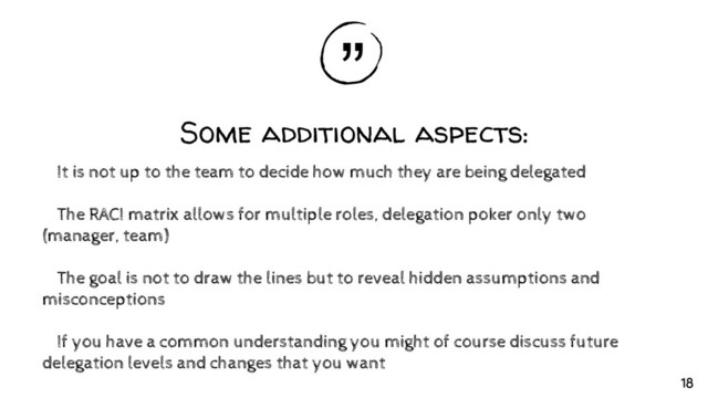 “
„
Some additional aspects:
✘It is not up to the team to decide how much they are being delegated
✘The RACI matrix allows for multiple roles, delegation poker only two
(manager, team)
✘The goal is not to draw the lines but to reveal hidden assumptions and
misconceptions
✘If you have a common understanding you might of course discuss future
delegation levels and changes that you want
18
