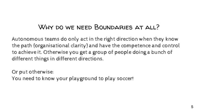 Why do we need Boundaries at all?
Autonomous teams do only act in the right direction when they know
the path (organisational clarity) and have the competence and control
to achieve it. Otherwise you get a group of people doing a bunch of
different things in different directions.
Or put otherwise:
You need to know your playground to play soccer!
5
