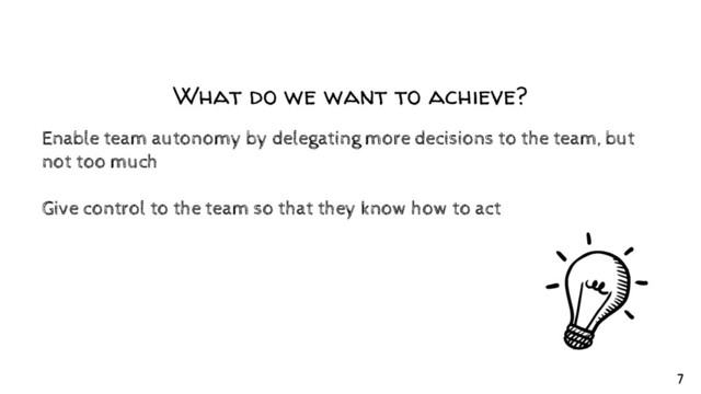 What do we want to achieve?
Enable team autonomy by delegating more decisions to the team, but
not too much
Give control to the team so that they know how to act
7
