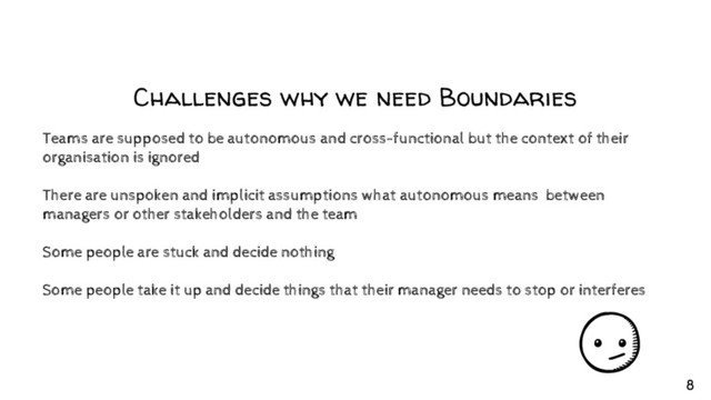 Challenges why we need Boundaries
Teams are supposed to be autonomous and cross-functional but the context of their
organisation is ignored
There are unspoken and implicit assumptions what autonomous means between
managers or other stakeholders and the team
Some people are stuck and decide nothing
Some people take it up and decide things that their manager needs to stop or interferes
8
