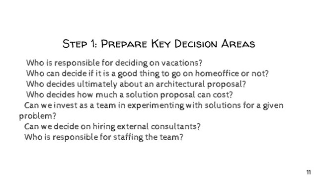 Step 1: Prepare Key Decision Areas
✘Who is responsible for deciding on vacations?
✘Who can decide if it is a good thing to go on homeoffice or not?
✘Who decides ultimately about an architectural proposal?
✘Who decides how much a solution proposal can cost?
○Can we invest as a team in experimenting with solutions for a given
problem?
○Can we decide on hiring external consultants?
○Who is responsible for staffing the team?
11
