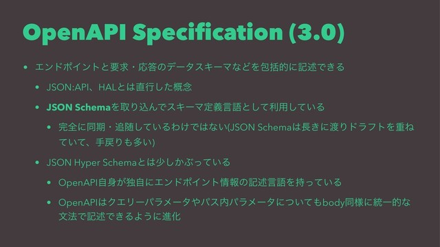 OpenAPI Speciﬁcation (3.0)
• ΤϯυϙΠϯτͱཁٻɾԠ౴ͷσʔλεΩʔϚͳͲΛแׅతʹهड़Ͱ͖Δ
• JSON:APIɺHALͱ͸௚ߦͨ֓͠೦
• JSON SchemaΛऔΓࠐΜͰεΩʔϚఆٛݴޠͱͯ͠ར༻͍ͯ͠Δ
• ׬શʹಉظɾ௥ਵ͍ͯ͠ΔΘ͚Ͱ͸ͳ͍(JSON Schema͸௕͖ʹ౉ΓυϥϑτΛॏͶ
͍ͯͯɺख໭Γ΋ଟ͍)
• JSON Hyper Schemaͱ͸গ͔͠Ϳ͍ͬͯΔ
• OpenAPIࣗ਎͕ಠࣗʹΤϯυϙΠϯτ৘ใͷهड़ݴޠΛ͍࣋ͬͯΔ
• OpenAPI͸ΫΤϦʔύϥϝʔλ΍ύε಺ύϥϝʔλʹ͍ͭͯ΋bodyಉ༷ʹ౷Ұతͳ
จ๏Ͱهड़Ͱ͖ΔΑ͏ʹਐԽ
