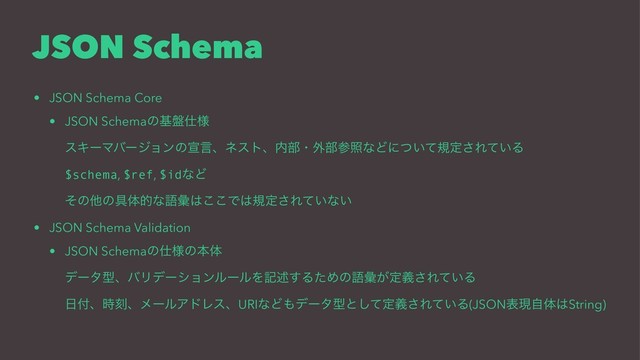 JSON Schema
• JSON Schema Core
• JSON Schemaͷج൫࢓༷
εΩʔϚόʔδϣϯͷએݴɺωετɺ಺෦ɾ֎෦ࢀরͳͲʹ͍ͭͯنఆ͞Ε͍ͯΔ
$schema, $ref, $idͳͲ
ͦͷଞͷ۩ମతͳޠኮ͸͜͜Ͱ͸نఆ͞Ε͍ͯͳ͍
• JSON Schema Validation
• JSON Schemaͷ࢓༷ͷຊମ
σʔλܕɺόϦσʔγϣϯϧʔϧΛهड़͢ΔͨΊͷޠኮ͕ఆٛ͞Ε͍ͯΔ
೔෇ɺ࣌ࠁɺϝʔϧΞυϨεɺURIͳͲ΋σʔλܕͱͯ͠ఆٛ͞Ε͍ͯΔ(JSONදݱࣗମ͸String)
