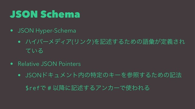 JSON Schema
• JSON Hyper-Schema
• ϋΠύʔϝσΟΞ(ϦϯΫ)Λهड़͢ΔͨΊͷޠኮ͕ఆٛ͞Ε
͍ͯΔ
• Relative JSON Pointers
• JSONυΩϡϝϯτ಺ͷಛఆͷΩʔΛࢀর͢ΔͨΊͷه๏
$refͰ # Ҏ߱ʹهड़͢ΔΞϯΧʔͰ࢖ΘΕΔ
