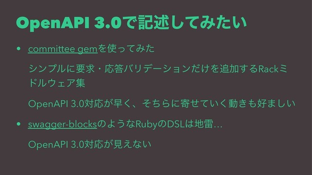 OpenAPI 3.0Ͱهड़ͯ͠Έ͍ͨ
• committee gemΛ࢖ͬͯΈͨ
γϯϓϧʹཁٻɾԠ౴όϦσʔγϣϯ͚ͩΛ௥Ճ͢ΔRackϛ
υϧ΢ΣΞू
OpenAPI 3.0ରԠ͕ૣ͘ɺͦͪΒʹد͍ͤͯ͘ಈ͖΋޷·͍͠
• swagger-blocksͷΑ͏ͳRubyͷDSL͸஍ཕ…
OpenAPI 3.0ରԠ͕ݟ͑ͳ͍
