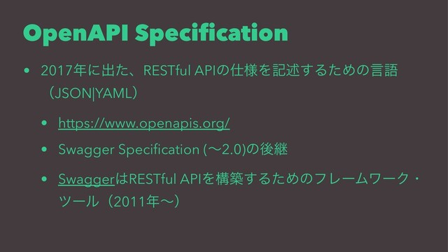 OpenAPI Speciﬁcation
• 2017೥ʹग़ͨɺRESTful APIͷ࢓༷Λهड़͢ΔͨΊͷݴޠ
ʢJSON|YAMLʣ
• https://www.openapis.org/
• Swagger Speciﬁcation (ʙ2.0)ͷޙܧ
• Swagger͸RESTful APIΛߏங͢ΔͨΊͷϑϨʔϜϫʔΫɾ
πʔϧʢ2011೥ʙʣ
