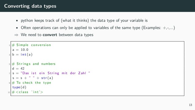 Converting data types
• python keeps track of (what it thinks) the data type of your variable is
• Often operations can only be applied to variables of the same type (Examples: +,-,...)
⇒ We need to convert between data types
1 # Simple conversion
a = 10.0
3 b = i n t (a)
5 # Strings and numbers
d = 42
7 s = ”Das i s t ein String mit der Zahl ”
s = s + ” ” + s t r (a)
9 # To check the type
type (d)
11 # 
13
