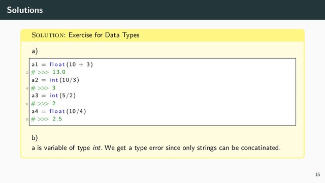 Solutions
Solution: Exercise for Data Types
a)
a1 = f l o a t (10 + 3)
2 # >>> 13.0
a2 = i n t (10/3)
4 # >>> 3
a3 = i n t (5/2)
6 # >>> 2
a4 = f l o a t (10/4)
8 # >>> 2.5
b)
a is variable of type int. We get a type error since only strings can be concatinated.
15
