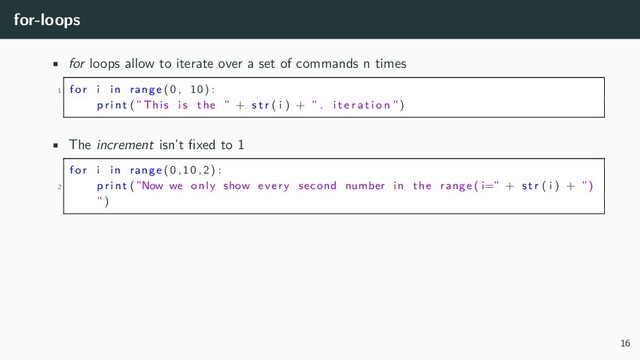 for-loops
• for loops allow to iterate over a set of commands n times
1 for i in range (0 , 10) :
p r i n t (”This i s the ” + s t r ( i ) + ” . i t e r a t i o n ”)
• The increment isn’t fixed to 1
for i in range (0 ,10 ,2) :
2 p r i n t (”Now we only show every second number in the range ( i=” + s t r ( i ) + ”)
”)
16
