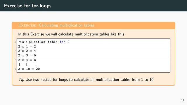 Exercise for for-loops
Exercise: Calculating multiplication tables
In this Exercise we will calculate multiplication tables like this
1 M u l t i p l i c a t i o n table for 2
2 x 1 = 2
3 2 x 2 = 4
2 x 3 = 6
5 2 x 4 = 8
[ . . . ]
7 2 x 10 = 20
Tip Use two nested for loops to calculate all multiplication tables from 1 to 10
17
