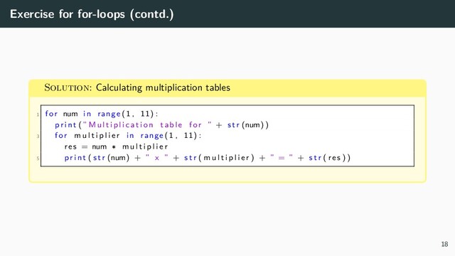 Exercise for for-loops (contd.)
Solution: Calculating multiplication tables
1 for num in range (1 , 11) :
p r i nt (” M u l t i p l i c a t i o n table for ” + s t r (num) )
3 for m u l t i p l i e r in range (1 , 11) :
res = num ∗ m u l t i p l i e r
5 pr i nt ( s t r (num) + ” x ” + s t r ( m u l t i p l i e r ) + ” = ” + s t r ( res ) )
18
