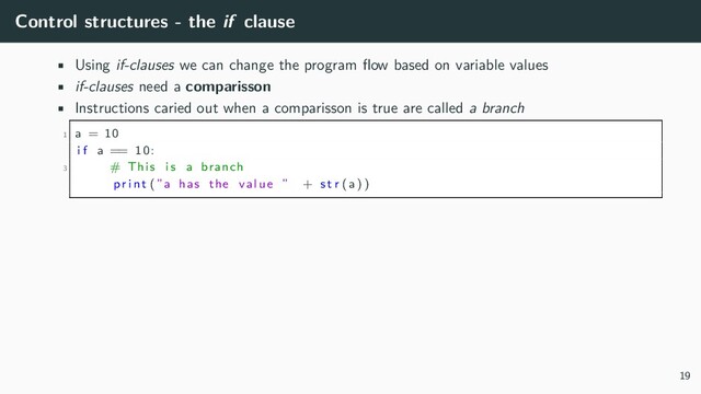 Control structures - the if clause
• Using if-clauses we can change the program flow based on variable values
• if-clauses need a comparisson
• Instructions caried out when a comparisson is true are called a branch
1 a = 10
i f a == 10:
3 # This i s a branch
p r i n t (”a has the value ” + s t r (a) )
19
