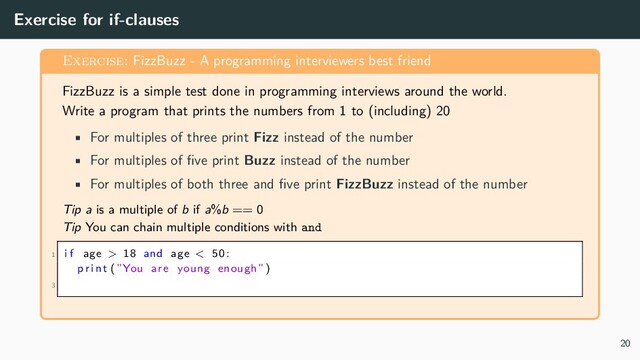 Exercise for if-clauses
Exercise: FizzBuzz - A programming interviewers best friend
FizzBuzz is a simple test done in programming interviews around the world.
Write a program that prints the numbers from 1 to (including) 20
• For multiples of three print Fizz instead of the number
• For multiples of five print Buzz instead of the number
• For multiples of both three and five print FizzBuzz instead of the number
Tip a is a multiple of b if a%b == 0
Tip You can chain multiple conditions with and
1 i f age > 18 and age < 50:
p r i nt (”You are young enough”)
3
20
