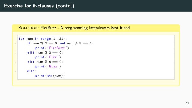 Exercise for if-clauses (contd.)
Solution: FizzBuzz - A programming interviewers best friend
for num in range (1 , 21) :
2 i f num % 3 == 0 and num % 5 == 0:
pr i n t ( ’ FizzBuzz ’ )
4 e l i f num % 3 == 0:
pr i n t ( ’ Fizz ’ )
6 e l i f num % 5 == 0:
pr i n t ( ’Buzz ’ )
8 e l s e :
pr i n t ( s t r (num) )
21
