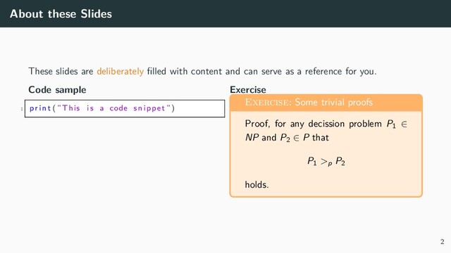 About these Slides
These slides are deliberately filled with content and can serve as a reference for you.
Code sample
1 p r i n t (”This i s a code snippet ”)
Exercise
Exercise: Some trivial proofs
Proof, for any decission problem P1 ∈
NP and P2 ∈ P that
P1 >p
P2
holds.
2
