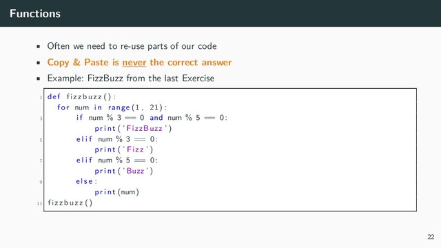 Functions
• Often we need to re-use parts of our code
• Copy & Paste is never the correct answer
• Example: FizzBuzz from the last Exercise
1 def fizzbuzz () :
for num in range (1 , 21) :
3 i f num % 3 == 0 and num % 5 == 0:
p r i n t ( ’ FizzBuzz ’ )
5 e l i f num % 3 == 0:
p r i n t ( ’ Fizz ’ )
7 e l i f num % 5 == 0:
p r i n t ( ’Buzz ’ )
9 e l s e :
p r i n t (num)
11 fizzbuzz ()
22
