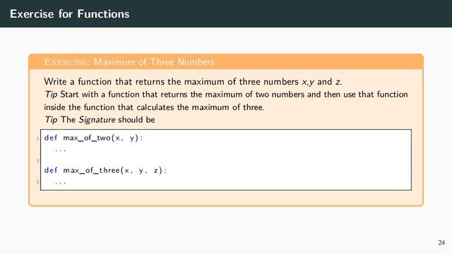 Exercise for Functions
Exercise: Maximum of Three Numbers
Write a function that returns the maximum of three numbers x,y and z.
Tip Start with a function that returns the maximum of two numbers and then use that function
inside the function that calculates the maximum of three.
Tip The Signature should be
1 def max_of_two(x , y) :
. . .
3
def max_of_three (x , y , z ) :
5 . . .
24
