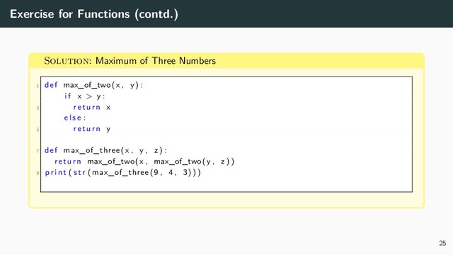 Exercise for Functions (contd.)
Solution: Maximum of Three Numbers
1 def max_of_two(x , y) :
i f x > y :
3 return x
e l s e :
5 return y
7 def max_of_three (x , y , z ) :
return max_of_two(x , max_of_two(y , z ) )
9 p r i n t ( s t r ( max_of_three (9 , 4 , 3) ) )
25
