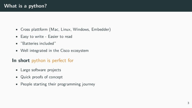 What is a python?
• Cross plattform (Mac, Linux, Windows, Embedder)
• Easy to write - Easier to read
• ”Batteries included”
• Well integrated in the Cisco ecosystem
In short python is perfect for
• Large software projects
• Quick proofs of concept
• People starting their programming journey
3
