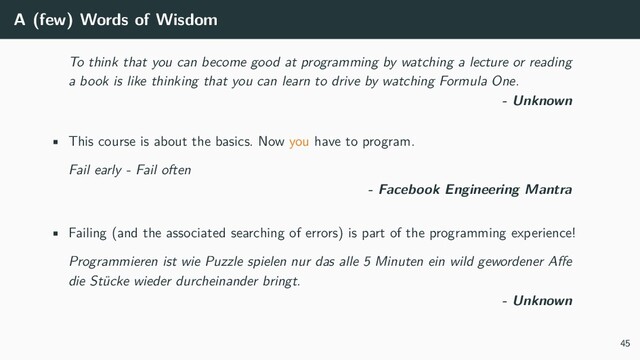 A (few) Words of Wisdom
To think that you can become good at programming by watching a lecture or reading
a book is like thinking that you can learn to drive by watching Formula One.
- Unknown
• This course is about the basics. Now you have to program.
Fail early - Fail often
- Facebook Engineering Mantra
• Failing (and the associated searching of errors) is part of the programming experience!
Programmieren ist wie Puzzle spielen nur das alle 5 Minuten ein wild gewordener Affe
die Stücke wieder durcheinander bringt.
- Unknown
45
