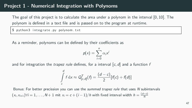 Project 1 - Numerical Integration with Polynoms
The goal of this project is to calculate the area under a polynom in the interval [0, 10]. The
polynom is defined in a text file and is passed on to the program at runtime.
$ python3 integrate . py polynom . txt
As a reminder, polynoms can be defined by their coefficients as
p(x) =
n
∑
i=0
αi
xi
and for integration the trapez rule defines, for a interval [c, d] and a function f
d
∫
c
f dx ≈ QT
[c,d]
(f) =
(d − c)
2
[f(c) + f(d)]
Bonus: For better precission you can use the summed trapez rule that uses N subintervals
(xi, xi+1)∀i = 1, . . . , N + 1 mit xi = c + (i − 1)/h with fixed interval width h = (d−c)
N
47
