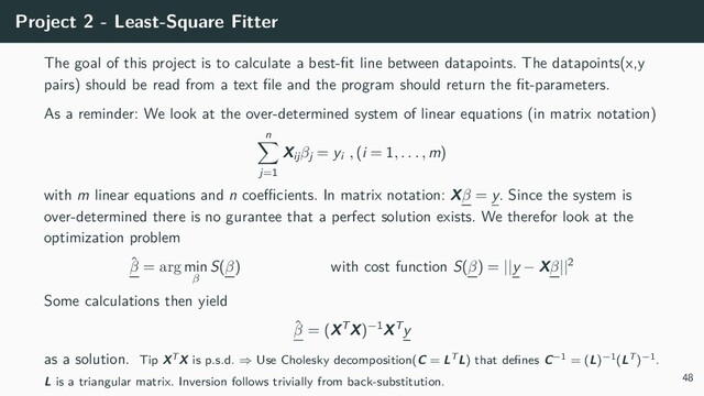 Project 2 - Least-Square Fitter
The goal of this project is to calculate a best-fit line between datapoints. The datapoints(x,y
pairs) should be read from a text file and the program should return the fit-parameters.
As a reminder: We look at the over-determined system of linear equations (in matrix notation)
n
∑
j=1
Xijβj = yi , (i = 1, . . . , m)
with m linear equations and n coefficients. In matrix notation: Xβ = y. Since the system is
over-determined there is no gurantee that a perfect solution exists. We therefor look at the
optimization problem
ˆ
β = arg min
β
S(β) with cost function S(β) = ||y − Xβ||2
Some calculations then yield
ˆ
β = (XTX)−1XTy
as a solution. Tip XTX is p.s.d. ⇒ Use Cholesky decomposition(C = LTL) that defines C−1 = (L)−1(LT)−1.
L is a triangular matrix. Inversion follows trivially from back-substitution. 48

