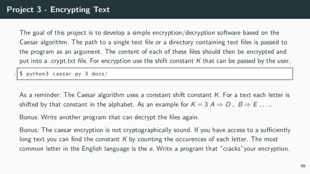 Project 3 - Encrypting Text
The goal of this project is to develop a simple encryption/decryption software based on the
Caesar algorithm. The path to a single text file or a directory containing text files is passed to
the program as an argument. The content of each of these files should then be encrypted and
put into a .crypt.txt file. For encryption use the shift constant K that can be passed by the user.
1 $ python3 caesar . py 3 docs/
As a reminder: The Caesar algorithm uses a constant shift constant K. For a text each letter is
shifted by that constant in the alphabet. As an example for K = 3 A ⇒ D , B ⇒ E , . . ..
Bonus: Write another program that can decrypt the files again.
Bonus: The caesar encryption is not cryptographically sound. If you have access to a sufficiently
long text you can find the constant K by counting the occurences of each letter. The most
common letter in the English language is the e. Write a program that ”cracks”your encryption.
49
