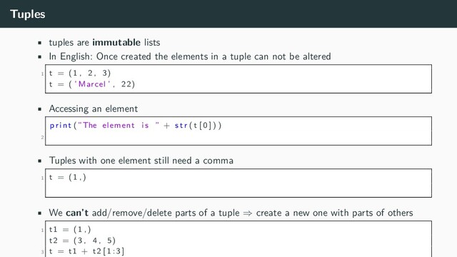 Tuples
• tuples are immutable lists
• In English: Once created the elements in a tuple can not be altered
1 t = (1 , 2 , 3)
t = ( ’ Marcel ’ , 22)
• Accessing an element
p r i n t (”The element i s ” + s t r ( t [ 0 ] ) )
2
• Tuples with one element still need a comma
1 t = (1 ,)
• We can’t add/remove/delete parts of a tuple ⇒ create a new one with parts of others
1 t1 = (1 ,)
t2 = (3 , 4 , 5)
3 t = t1 + t2 [ 1 : 3 ]
