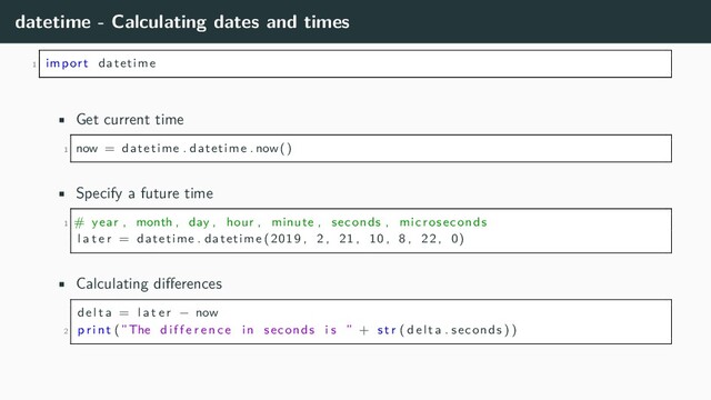 datetime - Calculating dates and times
1 import datetime
• Get current time
1 now = datetime . datetime . now()
• Specify a future time
1 # year , month , day , hour , minute , seconds , microseconds
l a t e r = datetime . datetime (2019 , 2 , 21 , 10 , 8 , 22 , 0)
• Calculating differences
delta = l a t e r − now
2 p r i n t (”The d i f f e r e n c e in seconds i s ” + s t r ( delta . seconds ) )
