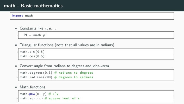 math - Basic mathematics
import math
• Constants like π, e, ...
1 PI = math . pi
• Triangular functions (note that all values are in radians)
1 math . sin (0.5)
math . cos (0.5)
• Convert angle from radians to degrees and vice-versa
math . degrees (0.5) # radians to degrees
2 math . radians (290) # degrees to radians
• Math functions
math . pow(x , y) # x^y
2 math . sqrt (x) # square root of x

