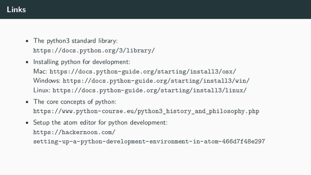 Links
• The python3 standard library:
https://docs.python.org/3/library/
• Installing python for development:
Mac: https://docs.python-guide.org/starting/install3/osx/
Windows: https://docs.python-guide.org/starting/install3/win/
Linux: https://docs.python-guide.org/starting/install3/linux/
• The core concepts of python:
https://www.python-course.eu/python3_history_and_philosophy.php
• Setup the atom editor for python development:
https://hackernoon.com/
setting-up-a-python-development-environment-in-atom-466d7f48e297
