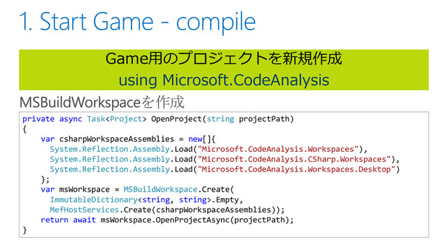 Game用のプロジェクトを新規作成
using Microsoft.CodeAnalysis
private async Task OpenProject(string projectPath)
{
var csharpWorkspaceAssemblies = new[]{
System.Reflection.Assembly.Load("Microsoft.CodeAnalysis.Workspaces"),
System.Reflection.Assembly.Load("Microsoft.CodeAnalysis.CSharp.Workspaces"),
System.Reflection.Assembly.Load("Microsoft.CodeAnalysis.Workspaces.Desktop")
};
var msWorkspace = MSBuildWorkspace.Create(
ImmutableDictionary.Empty,
MefHostServices.Create(csharpWorkspaceAssemblies));
return await msWorkspace.OpenProjectAsync(projectPath);
}
