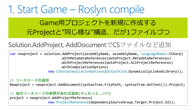 Game用プロジェクトを新規に作成する
元Projectと”同じ様な”構造、だが1ファイルづつ
var newproject = solution.AddProject(assemblyName, assemblyName, LanguageNames.CSharp)
.WithMetadataReferences(motoProject.MetadataReferences)
.WithProjectReferences(motoProject.AllProjectReferences)
.WithCompilationOptions(
new CSharpCompilationOptions(OutputKind.DynamicallyLinkedLibrary));
// ソースコードの追加
Newproject = newproject.AddDocument(syntaxTree.FilePath, syntaxTree.GetText()).Project;
// 他のソースコードの参照があれば追加(※しれっと……???)
project = newproject.AddProjectReference(
new ProjectReference(dependencySourceGroup.Target.Project.Id));
