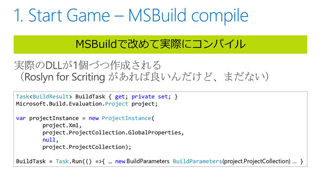 MSBuildで改めて実際にコンパイル
Task BuildTask { get; private set; }
Microsoft.Build.Evaluation.Project project;
var projectInstance = new ProjectInstance(
project.Xml,
project.ProjectCollection.GlobalProperties,
null,
project.ProjectCollection);
BuildTask = Task.Run(() =>{ … new BuildParameters BuildParameters(project.ProjectCollection) … }
