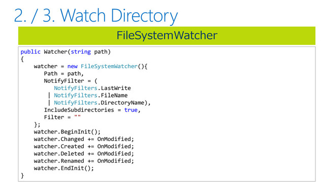 FileSystemWatcher
public Watcher(string path)
{
watcher = new FileSystemWatcher(){
Path = path,
NotifyFilter = (
NotifyFilters.LastWrite
| NotifyFilters.FileName
| NotifyFilters.DirectoryName),
IncludeSubdirectories = true,
Filter = ""
};
watcher.BeginInit();
watcher.Changed += OnModified;
watcher.Created += OnModified;
watcher.Deleted += OnModified;
watcher.Renamed += OnModified;
watcher.EndInit();
}

