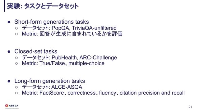 ● Short-form generations tasks
○ データセット: PopQA, TriviaQA-unfiltered
○ Metric: 回答が生成に含まれているかを評価
● Closed-set tasks
○ データセット: PubHealth, ARC-Challenge
○ Metric: True/False、multiple-choice
● Long-form generation tasks
○ データセット: ALCE-ASQA
○ Metric: FactScore、correctness、fluency、citation precision and recall
実験: タスクとデータセット
21
