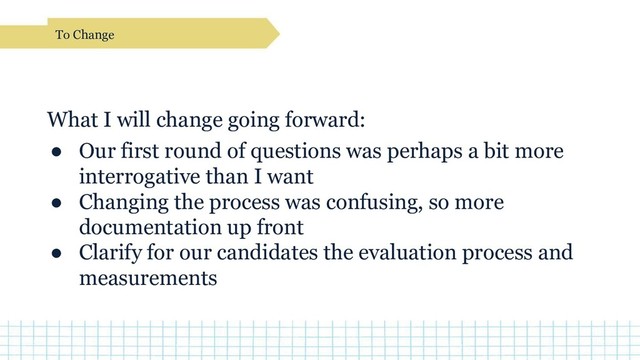 What I will change going forward:
● Our first round of questions was perhaps a bit more
interrogative than I want
● Changing the process was confusing, so more
documentation up front
● Clarify for our candidates the evaluation process and
measurements
To Change
