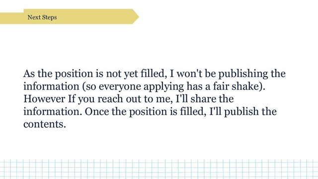 As the position is not yet filled, I won't be publishing the
information (so everyone applying has a fair shake).
However If you reach out to me, I'll share the
information. Once the position is filled, I'll publish the
contents.
Next Steps
