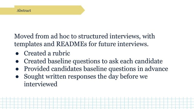 Abstract
Moved from ad hoc to structured interviews, with
templates and READMEs for future interviews.
● Created a rubric
● Created baseline questions to ask each candidate
● Provided candidates baseline questions in advance
● Sought written responses the day before we
interviewed
