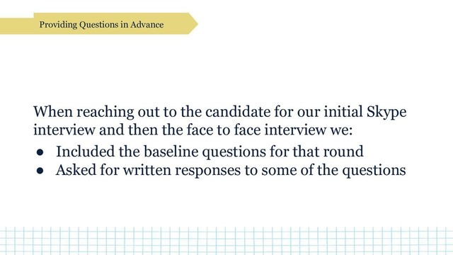Providing Questions in Advance
When reaching out to the candidate for our initial Skype
interview and then the face to face interview we:
● Included the baseline questions for that round
● Asked for written responses to some of the questions
