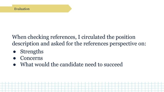 When checking references, I circulated the position
description and asked for the references perspective on:
● Strengths
● Concerns
● What would the candidate need to succeed
Evaluation
