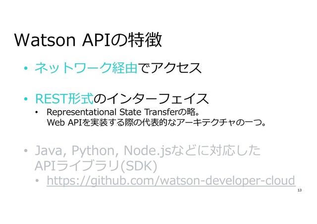 13
Watson APIの特徴
• ネットワーク経由でアクセス
• REST形式のインターフェイス
• Representational State Transferの略。
Web APIを実装する際の代表的なアーキテクチャの⼀つ。
• Java, Python, Node.jsなどに対応した
APIライブラリ(SDK)
• https://github.com/watson-developer-cloud
