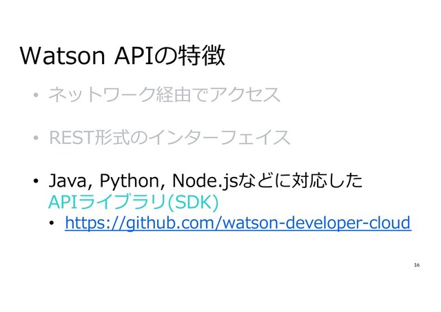 16
Watson APIの特徴
• ネットワーク経由でアクセス
• REST形式のインターフェイス
• Java, Python, Node.jsなどに対応した
APIライブラリ(SDK)
• https://github.com/watson-developer-cloud
