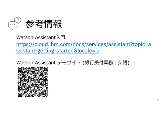 参考情報
Watson Assistant⼊⾨
https://cloud.ibm.com/docs/services/assistant?topic=a
ssistant-getting-started&locale=ja
Watson Assistant デモサイト (銀⾏受付業務︓英語)
21
