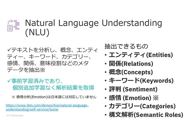 Natural Language Understanding
(NLU)
üテキストを分析し、概念、エンティ
ティー、キーワード、カテゴリー、
感情、関係、意味役割などのメタ
データを抽出※
ü事前学習済みであり、
個別追加学習なく解析結果を取得
抽出できるもの
• エンティティ(Entities)
• 関係(Relations)
• 概念(Concepts)
• キーワード(Keywords)
• 評判 (Sentiment)
• 感情 (Emotion) ※
• カテゴリー(Categories)
• 構⽂解析(Semantic Roles)
※ 感情分析(Emotion)は⽇本語には対応していません
https://www.ibm.com/demos/live/natural-language-
understanding/self-service/home
