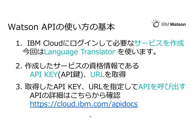 Watson APIの使い⽅の基本
28
1. IBM Cloudにログインして必要なサービスを作成
今回はLanguage Translator を使います。
2. 作成したサービスの資格情報である
API KEY(API鍵)、URLを取得
3. 取得したAPI KEY、URLを指定してAPIを呼び出す
APIの詳細はこちらから確認
https://cloud.ibm.com/apidocs
