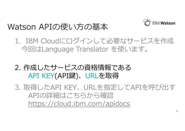 Watson APIの使い⽅の基本
36
1. IBM Cloudにログインして必要なサービスを作成
今回はLanguage Translator を使います。
2. 作成したサービスの資格情報である
API KEY(API鍵)、URLを取得
3. 取得したAPI KEY、URLを指定してAPIを呼び出す
APIの詳細はこちらから確認
https://cloud.ibm.com/apidocs
