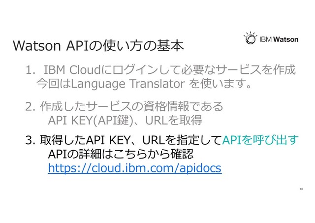 Watson APIの使い⽅の基本
40
1. IBM Cloudにログインして必要なサービスを作成
今回はLanguage Translator を使います。
2. 作成したサービスの資格情報である
API KEY(API鍵)、URLを取得
3. 取得したAPI KEY、URLを指定してAPIを呼び出す
APIの詳細はこちらから確認
https://cloud.ibm.com/apidocs
