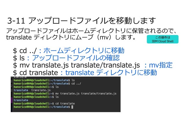 3-11 アップロードファイルを移動します
アップロードファイルはホームディレクトリに保管されるので、
translate ディレクトリにムーブ（mv）します。
$ cd ../︓ホームディレクトリに移動
$ ls : アップロードファイルの確認
$ mv translate.js translate/translate.js ︓mv指定
$ cd translate : translate ディレクトリに移動
この操作は
IBM Cloud Shell
