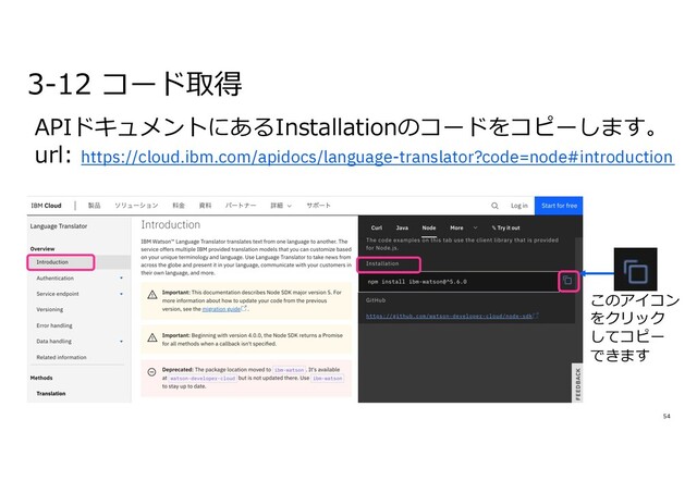54
APIドキュメントにあるInstallationのコードをコピーします。
url: https://cloud.ibm.com/apidocs/language-translator?code=node#introduction
3-12 コード取得
このアイコン
をクリック
してコピー
できます
